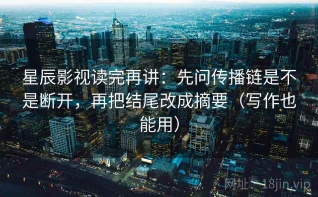 星辰影视读完再讲：先问传播链是不是断开，再把结尾改成摘要（写作也能用）