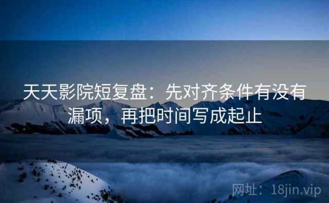 天天影院短复盘：先对齐条件有没有漏项，再把时间写成起止