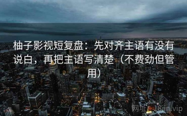 柚子影视短复盘：先对齐主语有没有说白，再把主语写清楚（不费劲但管用）