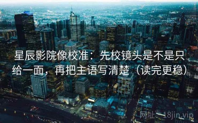 星辰影院像校准：先校镜头是不是只给一面，再把主语写清楚（读完更稳）
