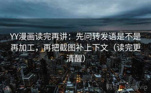 YY漫画读完再讲：先问转发语是不是再加工，再把截图补上下文（读完更清醒）
