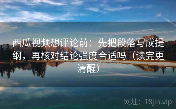 西瓜视频想评论前：先把段落写成提纲，再核对结论强度合适吗（读完更清醒）