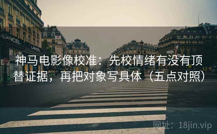 神马电影像校准：先校情绪有没有顶替证据，再把对象写具体（五点对照）