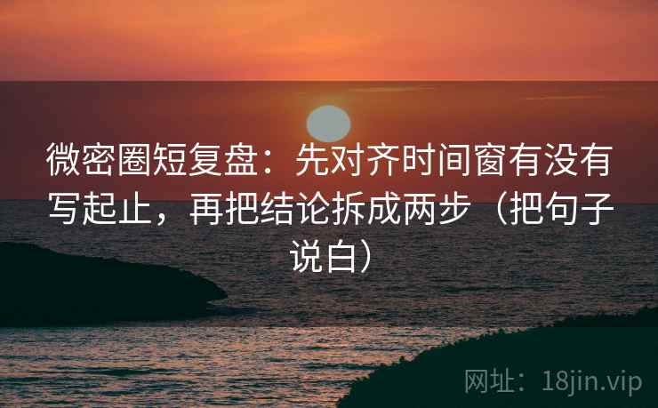 微密圈短复盘：先对齐时间窗有没有写起止，再把结论拆成两步（把句子说白）