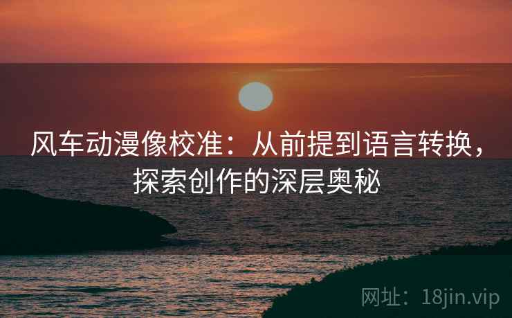 风车动漫像校准:从前提到语言转换,探索创作的深层奥秘 风车动漫像校准:从前提到语言转换,探索创作的深层奥秘