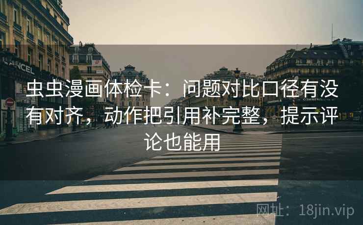 虫虫漫画体检卡：问题对比口径有没有对齐，动作把引用补完整，提示评论也能用