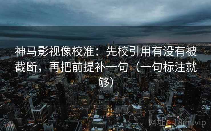 神马影视像校准：先校引用有没有被截断，再把前提补一句（一句标注就够）