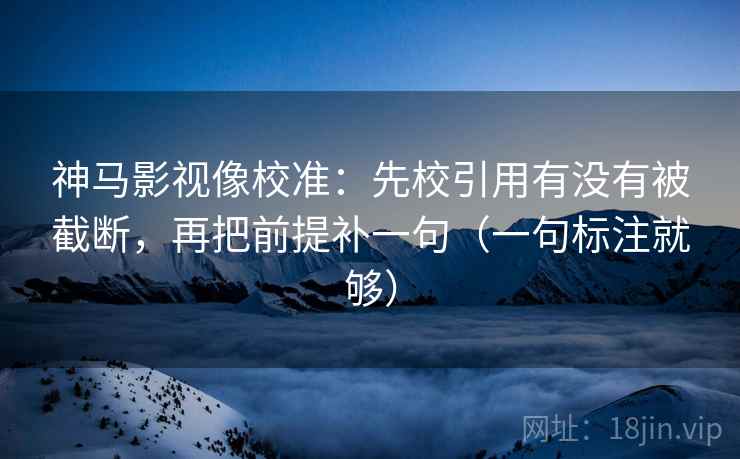 神马影视像校准：先校引用有没有被截断，再把前提补一句（一句标注就够）