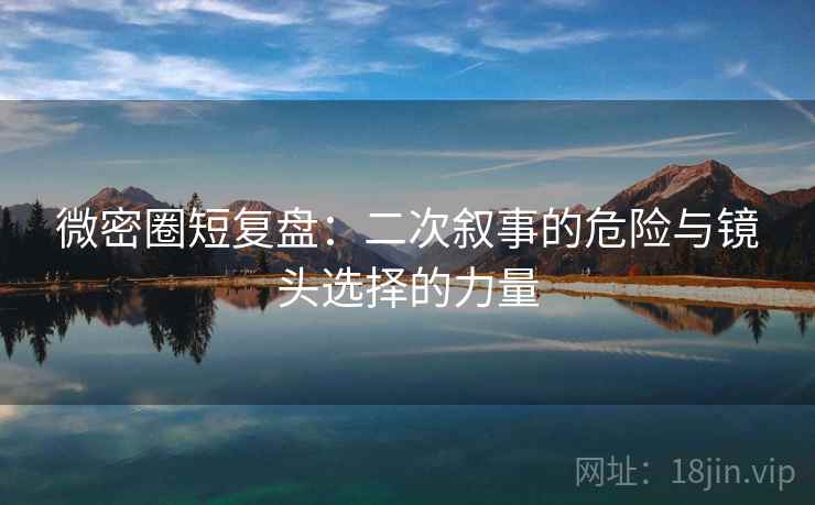 微密圈短复盘：二次叙事的危险与镜头选择的力量