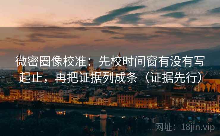 微密圈像校准：先校时间窗有没有写起止，再把证据列成条（证据先行）