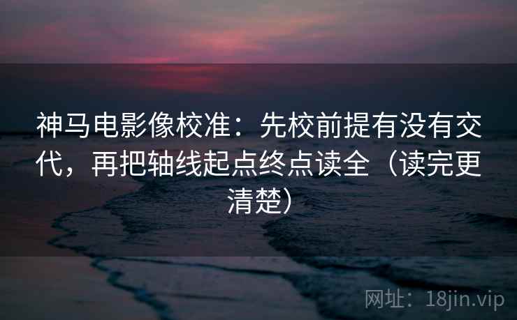 神马电影像校准：先校前提有没有交代，再把轴线起点终点读全（读完更清楚）