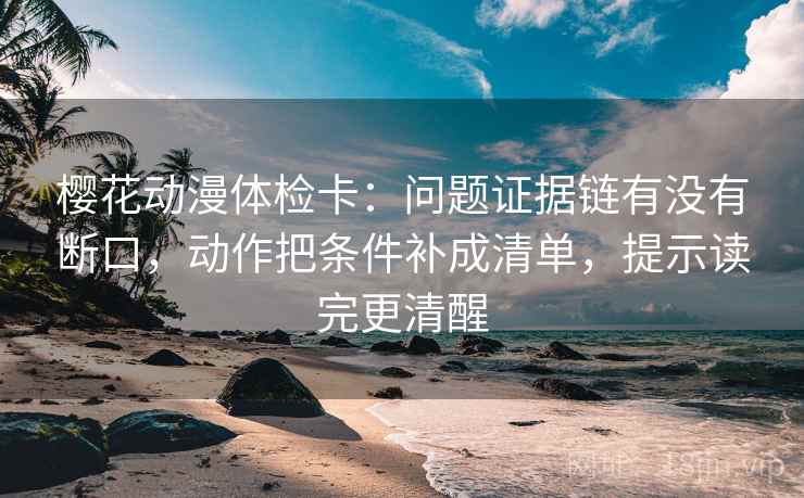樱花动漫体检卡：问题证据链有没有断口，动作把条件补成清单，提示读完更清醒