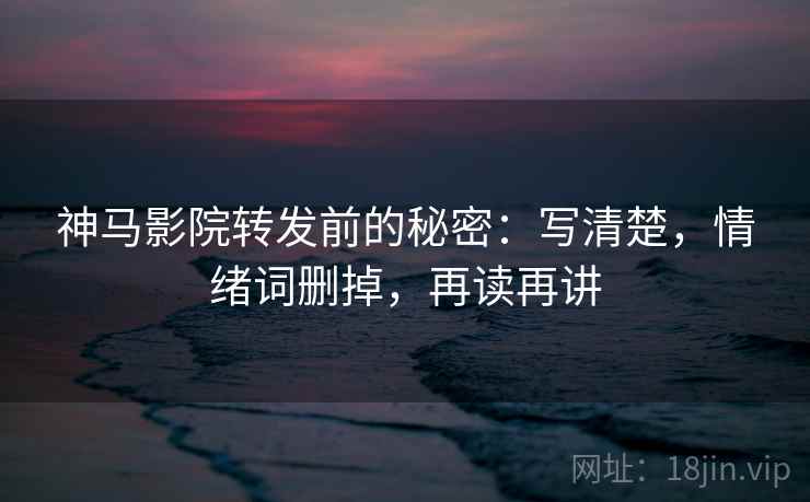 神马影院转发前的秘密：写清楚，情绪词删掉，再读再讲