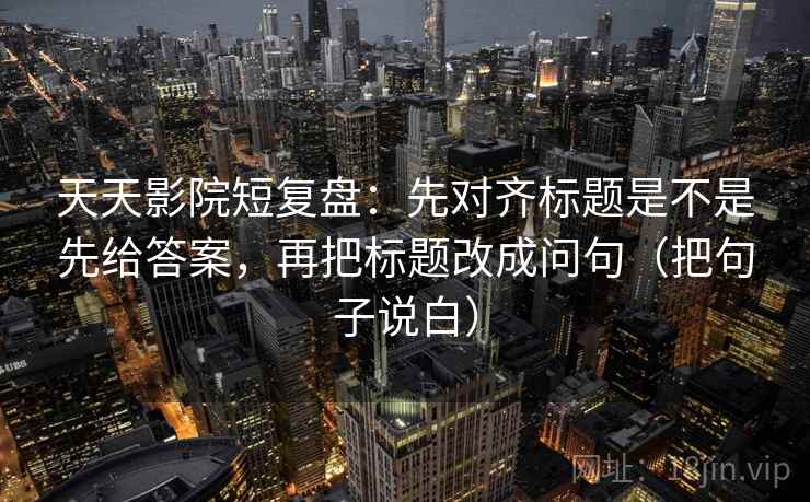 天天影院短复盘：先对齐标题是不是先给答案，再把标题改成问句（把句子说白）
