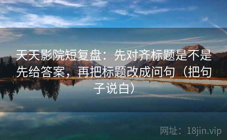 天天影院短复盘：先对齐标题是不是先给答案，再把标题改成问句（把句子说白）