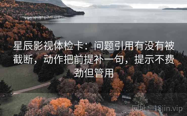 星辰影视体检卡：问题引用有没有被截断，动作把前提补一句，提示不费劲但管用