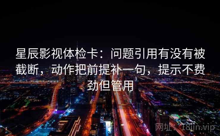 星辰影视体检卡：问题引用有没有被截断，动作把前提补一句，提示不费劲但管用