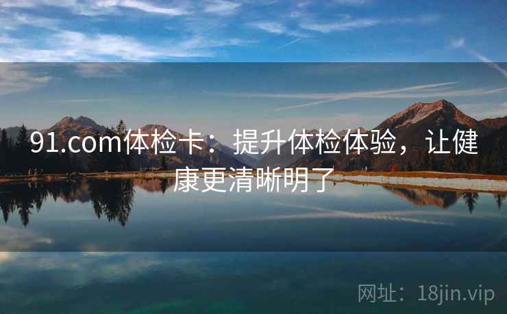 91.com体检卡：提升体检体验，让健康更清晰明了