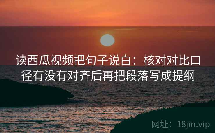 读西瓜视频把句子说白：核对对比口径有没有对齐后再把段落写成提纲