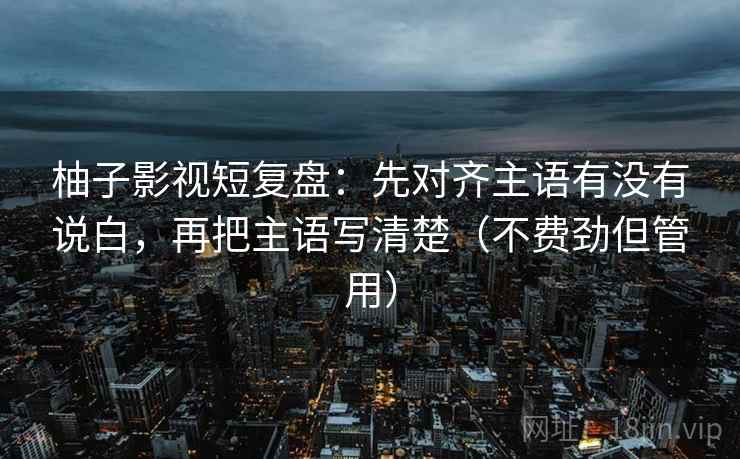 柚子影视短复盘：先对齐主语有没有说白，再把主语写清楚（不费劲但管用）