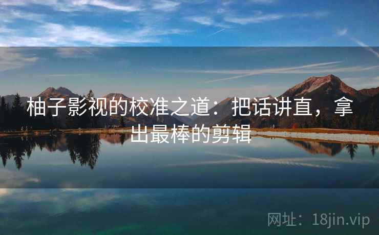 柚子影视的校准之道：把话讲直，拿出最棒的剪辑