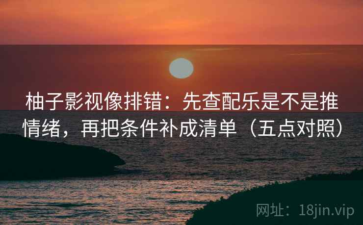 柚子影视像排错：先查配乐是不是推情绪，再把条件补成清单（五点对照）