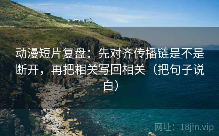 动漫短片复盘：先对齐传播链是不是断开，再把相关写回相关（把句子说白）
