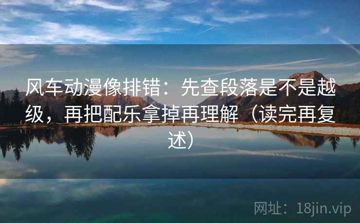 风车动漫像排错：先查段落是不是越级，再把配乐拿掉再理解（读完再复述）