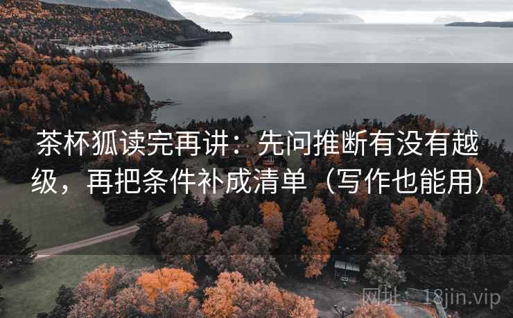 茶杯狐读完再讲：先问推断有没有越级，再把条件补成清单（写作也能用）