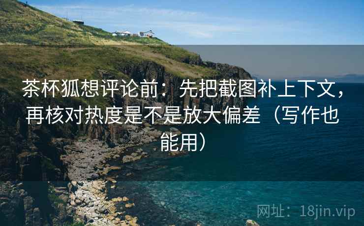 茶杯狐想评论前：先把截图补上下文，再核对热度是不是放大偏差（写作也能用）