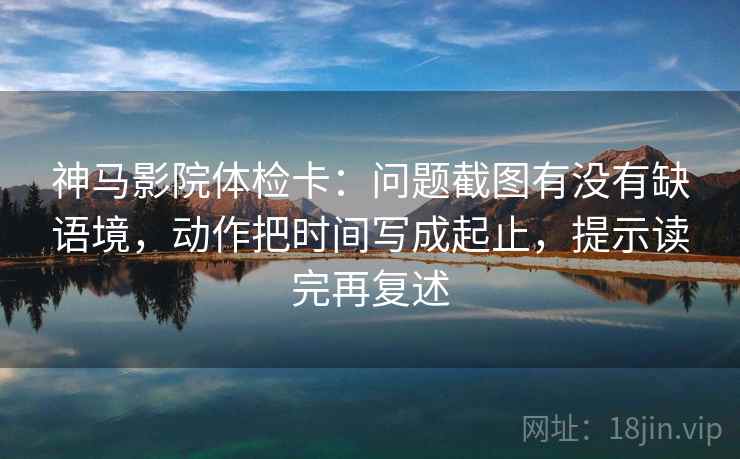 神马影院体检卡：问题截图有没有缺语境，动作把时间写成起止，提示读完再复述