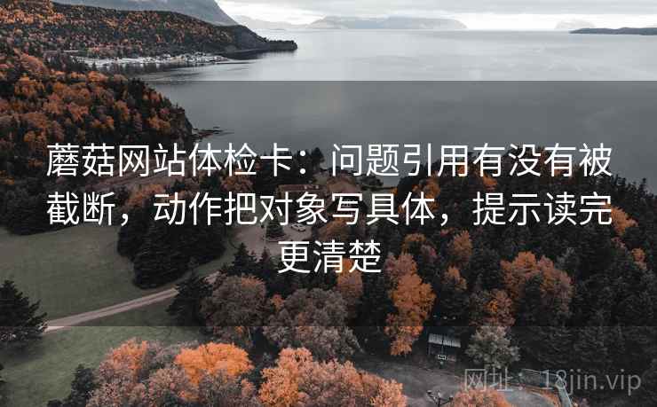 蘑菇网站体检卡：问题引用有没有被截断，动作把对象写具体，提示读完更清楚