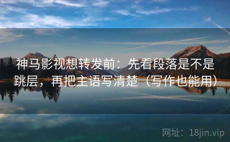 神马影视想转发前：先看段落是不是跳层，再把主语写清楚（写作也能用）