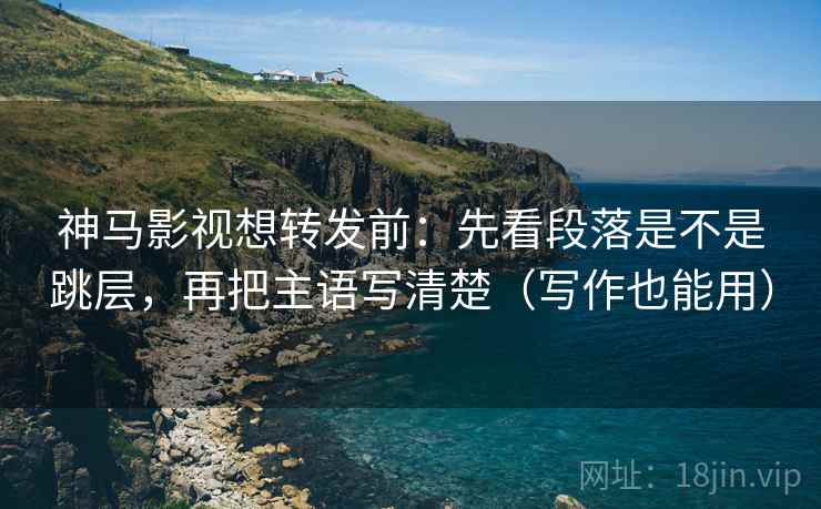 神马影视想转发前：先看段落是不是跳层，再把主语写清楚（写作也能用）