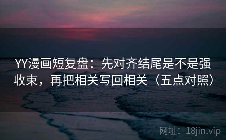 YY漫画短复盘：先对齐结尾是不是强收束，再把相关写回相关（五点对照）