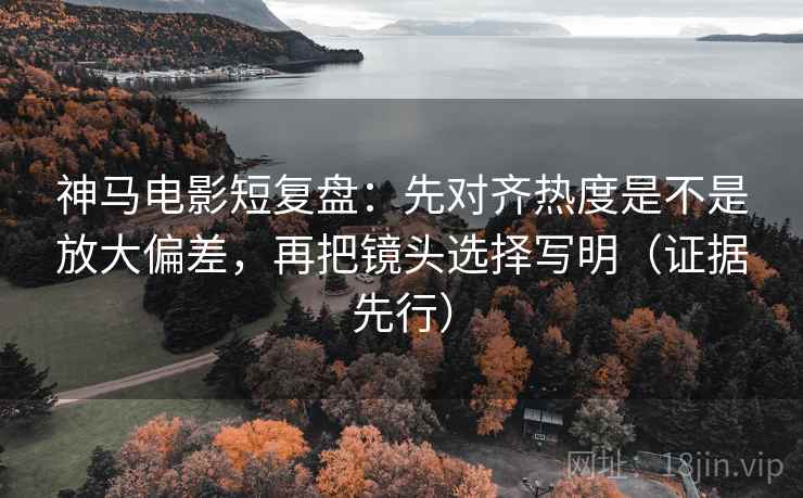 神马电影短复盘：先对齐热度是不是放大偏差，再把镜头选择写明（证据先行）