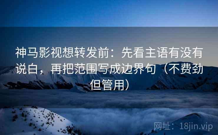 神马影视想转发前：先看主语有没有说白，再把范围写成边界句（不费劲但管用）