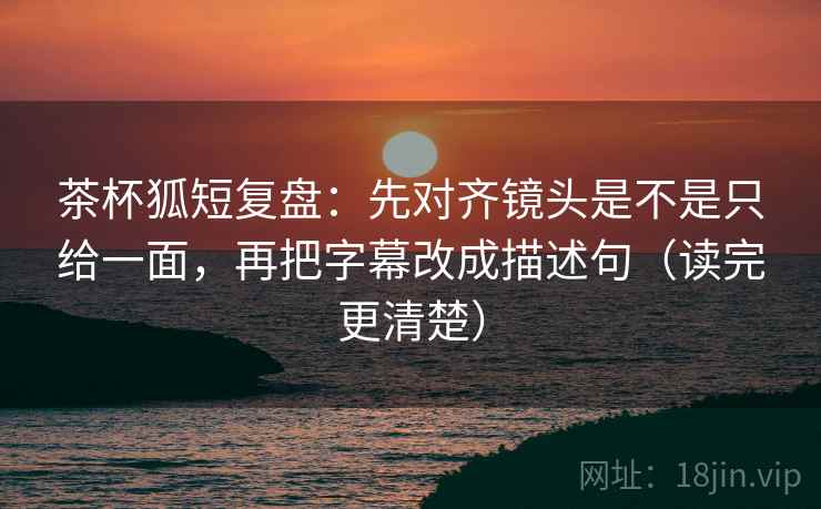 茶杯狐短复盘：先对齐镜头是不是只给一面，再把字幕改成描述句（读完更清楚）