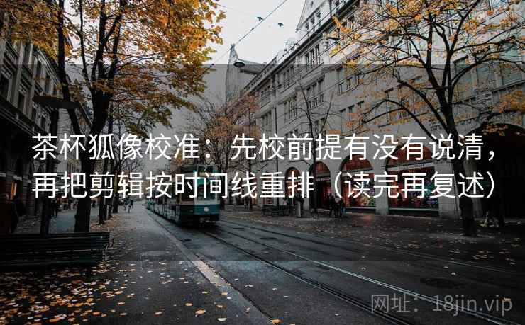 茶杯狐像校准：先校前提有没有说清，再把剪辑按时间线重排（读完再复述）