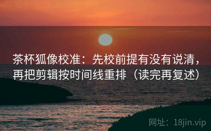 茶杯狐像校准：先校前提有没有说清，再把剪辑按时间线重排（读完再复述）