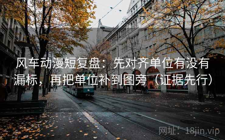 风车动漫短复盘：先对齐单位有没有漏标，再把单位补到图旁（证据先行）