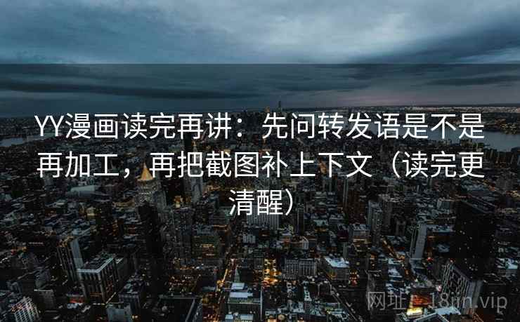 YY漫画读完再讲：先问转发语是不是再加工，再把截图补上下文（读完更清醒）
