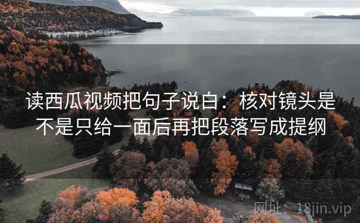 读西瓜视频把句子说白：核对镜头是不是只给一面后再把段落写成提纲