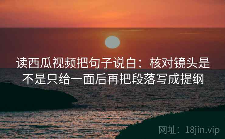 读西瓜视频把句子说白：核对镜头是不是只给一面后再把段落写成提纲