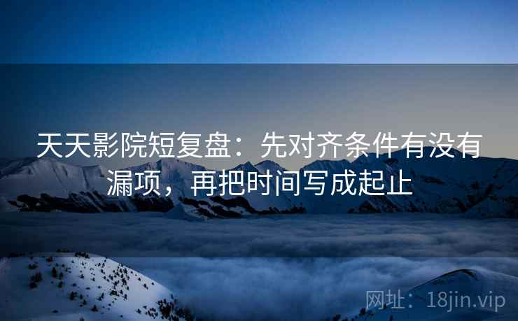 天天影院短复盘：先对齐条件有没有漏项，再把时间写成起止